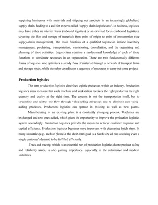 supplying businesses with materials and shipping out products in an increasingly globalized
supply chain, leading to a call for experts called "supply chain logisticians". In business, logistics
may have either an internal focus (inbound logistics) or an external focus (outbound logistics),
covering the flow and storage of materials from point of origin to point of consumption (see
supply-chain management). The main functions of a qualified logistician include inventory
management, purchasing, transportation, warehousing, consultation, and the organizing and
planning of these activities. Logisticians combine a professional knowledge of each of these
functions to coordinate resources in an organization. There are two fundamentally different
forms of logistics: one optimizes a steady flow of material through a network of transport links
and storage nodes, while the other coordinates a sequence of resources to carry out some project.
Production logistics
The term production logistics describes logistic processes within an industry. Production
logistics aims to ensure that each machine and workstation receives the right product in the right
quantity and quality at the right time. The concern is not the transportation itself, but to
streamline and control the flow through value-adding processes and to eliminate non–value-
adding processes. Production logistics can operate in existing as well as new plants.
Manufacturing in an existing plant is a constantly changing process. Machines are
exchanged and new ones added, which gives the opportunity to improve the production logistics
system accordingly. Production logistics provides the means to achieve customer response and
capital efficiency. Production logistics becomes more important with decreasing batch sizes. In
many industries (e.g., mobile phones), the short-term goal is a batch size of one, allowing even a
single customer's demand to be fulfilled efficiently.
Track and tracing, which is an essential part of production logistics due to product safety
and reliability issues, is also gaining importance, especially in the automotive and medical
industries.
 