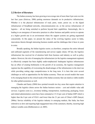 2.2 Review of literature
The Indian economy has been growing at an average rate of more than 8 per cent over the
last four years (Srinivas, 2006) putting enormous demands on its productive infrastructure.
Whether it is the physical infrastructure of road, ports, water, power etc. or the digital
infrastructure of broadband networks, telecommunication etc. or the service infrastructure of
logistics – all are being stretched to perform beyond their capabilities. Interestingly, this is
leading to an emergence of innovative practices to allow business and public service to operate
at a higher growth rate in an environment where the support systems are getting augmented
concurrently. In this paper, we present the status of the evolving logistics sector in India,
innovations therein through interesting business models and the challenges that it faces in years
to come.
Broadly speaking, the Indian logistics sector, as elsewhere, comprises the entire inbound
and outbound segments of the manufacturing and service supply chains. Of late, the logistics
infrastructure has received lot of attention both from business and industry as well as policy
makers. However, the role of managing this infrastructure (or the logistics management regimen)
to effectively compete has been slightly under-emphasized. Inadequate logistics infrastructure
has an effect of creating bottlenecks in the growth of an economy, the logistics management
regimen has the capability of overcoming the disadvantages of the infrastructure in the short run
while providing cutting edge competitiveness in the long term. It is here that exist several
challenges as well as opportunities for the Indian economy. There are several models that seem
to be emerging based on the critical needs of the Indian economy that can stand as viable models
for other global economies as well.
Chandra and Sastry (2004) have pointed towards two key areas that require attention in
managing the logistics chains across the Indian business sectors – cost and reliable value add
services. Logistics costs (i.e., inventory holding, transportation, warehousing, packaging, losses
and related administration costs) have been estimated at 13-14 per cent of Indian GDP which is
higher than the 8 per cent of USA’s and lower than the 21 per cent of China’s GDP (Sanyal,
2006a). Service reliability of the logistics industry in emerging markets, like India, has been
referred to as slow and requiring high engagement time of the customers, thereby, incurring high
indirect variable costs (Dobberstein et. al, 2005).
 