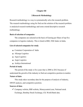 Chapter III
3.Research Methodology
Research methodology is a way to systematically solve the research problem.
The research methodology using for find out the solution of the research problem
is analytical research methodology and some extend descriptive research
methodology.
Basis of selection of companies
The companies are selected on the basis of Earning per Share of top five
companies in logistics industry. This is listed in BSE, NSE Index in India.
List of selected companies for study
♦ Container Corporation of India
♦ Allcargo Logistics
♦ Aqua Logistics
♦ Aegis Logistics
♦ Arshiya International
Period of study
The period of the study is five years that is 2008 to 2012 because of
understand the growth of the industry to find out competitive position in market.
Nature of data
This study takes secondary data for the purpose of analysis of industry,
SWOT analysis, and competitive position.
Sources of data
ü Company website, RBI website, Moneycontrol.com, National stock
Exchange, Bombay Stock Exchange, CII, World Bank data.
 