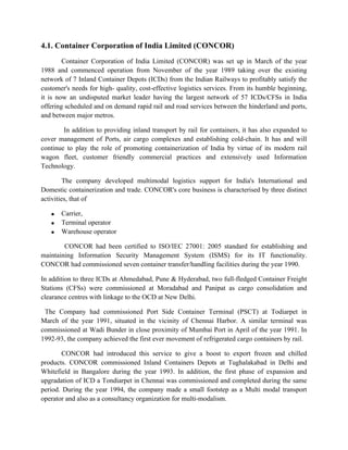 4.1. Container Corporation of India Limited (CONCOR)
Container Corporation of India Limited (CONCOR) was set up in March of the year
1988 and commenced operation from November of the year 1989 taking over the existing
network of 7 Inland Container Depots (ICDs) from the Indian Railways to profitably satisfy the
customer's needs for high- quality, cost-effective logistics services. From its humble beginning,
it is now an undisputed market leader having the largest network of 57 ICDs/CFSs in India
offering scheduled and on demand rapid rail and road services between the hinderland and ports,
and between major metros.
In addition to providing inland transport by rail for containers, it has also expanded to
cover management of Ports, air cargo complexes and establishing cold-chain. It has and will
continue to play the role of promoting containerization of India by virtue of its modern rail
wagon fleet, customer friendly commercial practices and extensively used Information
Technology.
The company developed multimodal logistics support for India's International and
Domestic containerization and trade. CONCOR's core business is characterised by three distinct
activities, that of
• Carrier,
• Terminal operator
• Warehouse operator
CONCOR had been certified to ISO/IEC 27001: 2005 standard for establishing and
maintaining Information Security Management System (ISMS) for its IT functionality.
CONCOR had commissioned seven container transfer/handling facilities during the year 1990.
In addition to three ICDs at Ahmedabad, Pune & Hyderabad, two full-fledged Container Freight
Stations (CFSs) were commissioned at Moradabad and Panipat as cargo consolidation and
clearance centres with linkage to the OCD at New Delhi.
The Company had commissioned Port Side Container Terminal (PSCT) at Todiarpet in
March of the year 1991, situated in the vicinity of Chennai Harbor. A similar terminal was
commissioned at Wadi Bunder in close proximity of Mumbai Port in April of the year 1991. In
1992-93, the company achieved the first ever movement of refrigerated cargo containers by rail.
CONCOR had introduced this service to give a boost to export frozen and chilled
products. CONCOR commissioned Inland Containers Depots at Tughalakabad in Delhi and
Whitefield in Bangalore during the year 1993. In addition, the first phase of expansion and
upgradation of ICD a Tondiarpet in Chennai was commissioned and completed during the same
period. During the year 1994, the company made a small footstep as a Multi modal transport
operator and also as a consultancy organization for multi-modalism.
 