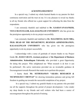 ACKNOWLEDGEMENT
In a special way, I submit my whole hearted thanks to my parents for their
continuous motivation and the trust on me. It is my pleasure to reveal my thanks
to all my friends who offered me a great support for collecting the data from the
respondents.
I am extremely thankful and indebted to Dr. S.SARAVANASANKER,
VICE-CHANCELLOR, KALASALINGAM UNIVERSITY who has given me
the prestigious opportunity to do my project successfully.
I am extremely thankful and indebted to Dr. M.SATHIVEL RANI MBA,
PH.D. HEAD OF THE DEPARTMENT, BUSINESS ADMINISTRATION,
KALASALINGAM UNIVERSITY who has given me the prestigious
opportunity to do my project successfully.
I acknowledge with a sense of gratitude of sincere thanks to my Project
Guide Ms .M.SELVARANI, Assistant professor of the Department of Business
Administration, Kalasalingam University who provided a great Opportunity
for doing this project. Who enlightened me ‘What research is & how it can
be performed’, His active motivation provided me an invaluable guidance &
Encouragement towards Research that made me to perform this project.
I hearty thank Mr. SETHURAMAN “AKARA RESEARCH &
TECHNOLOGY CHENNAI” for showing tremendous patience and giving full
freedom in guiding me towards the successful completion of my project.
In a special way, I submit my grateful thanks to my parents who provided
me all the supports throughout the period of project development. I also render
my deep thanks to my friends and well wishers who had been a source of
encouragement throughout the period of training.
 
