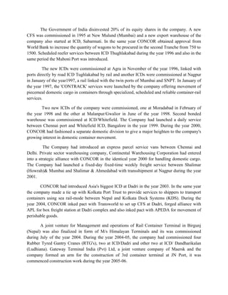 The Government of India disinvested 20% of its equity shares in the company. A new
CFS was commissioned in 1995 at New Mulund (Mumbai) and a new export warehouse of the
company also started at ICD, Sabarmati. In the same year CONCOR obtained approval from
World Bank to increase the quantity of wagons to be procured in the second Tranche from 750 to
1500. Scheduled reefer services between ICD Thughlakabad during the year 1996 and also in the
same period the Muboni Port was introduced.
The new ICDs were commissioned at Agra in November of the year 1996, linked with
ports directly by road ICD Tughlakabad by rail and another ICDs were commissioned at Nagpur
in January of the year1997, a rail linked with the twin ports of Mumbai and SNPT. In January of
the year 1997, the 'CONTRACK' services were launched by the company offering movement of
piecemeal domestic cargo in containers through specialized, scheduled and reliable container-rail
services.
Two new ICDs of the company were commissioned, one at Moradabad in February of
the year 1998 and the other at Malanpur/Gwalior in June of the year 1998. Second bonded
warehouse was commissioned at ICD/Whitefield. The Company had launched a daily service
between Chennai port and Whitefield ICD, Bangalore in the year 1999. During the year 2000,
CONCOR had fashioned a separate domestic division to give a major heighten to the company's
growing interest in domestic container movement.
The Company had introduced an express parcel service vans between Chennai and
Delhi. Private sector warehousing company, Continental Warehousing Corporation had entered
into a strategic alliance with CONCOR in the identical year 2000 for handling domestic cargo.
The Company had launched a fixed-day fixed-time weekly freight service between Shalimar
(Howrah)& Mumbai and Shalimar & Ahmedabad with transshipment at Nagpur during the year
2001.
CONCOR had introduced Asia's biggest ICD at Dadri in the year 2003. In the same year
the company made a tie up with Kolkata Port Trust to provide services to shippers to transport
containers using sea rail-mode between Nepal and Kolkata Dock Systems (KDS). During the
year 2004, CONCOR inked pact with Transworld to set up CFS at Dadri, forged alliance with
APL for box freight station at Dadri complex and also inked pact with APEDA for movement of
perishable goods.
A joint venture for Management and operations of Rail Container Terminal in Birgunj
(Nepal) was also finalized in form of M/s Himalayan Terminals and its was commissioned
during July of the year 2004. During the year 2004-05, the company had commissioned four
Rubber Tyred Gantry Cranes (RTG's), two at ICD/Dadri and other two at ICD/ Dandharikalan
(Ludhiana). Gateway Terminal India (Pvt) Ltd, a joint venture company of Maersk and the
company formed an arm for the construction of 3rd container terminal at JN Port, it was
commenced construction work during the year 2005-06.
 
