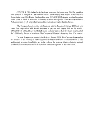 CONCOR & GDL had collectively signed agreement during the year 2005 for providing
train services to transport EXIM container traffic. The Company had inked a MoU with Baxi
Group in the year 2006. During October of the year 2007, CONCOR develop an inland container
depot (ICD) at Baddi in Himachal Pradesh to facilitate the exporters of the Baddi-Barotiwala-
Nalagarh region. It will help industrialists of the region in saving the freight charges.
The Company has diversified into back-end retail in January of the year 2008 and is in
close final negotiation with Bharti-Wal-Mart to procure and supply fruit to the retailer.
CONCOR will add eight new rail-linked inland container depots (ICDs) with an investment of
Rs 3.2 billion by the end of next fiscal. The Company will have 65 depots, up from 57 at present.
The new depots were announced at Railway Budget 2008. The Company is expanding
the presence of the company in all the segments of the transport value chain in the Exim as well
as Domestic segment. Possibilities are to be explored for strategic alliances, both for optimal
utilization of infrastructure as well as expansion into other segments of the value chain.
 