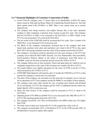 4.1.7 Financial Highlights of Container Corporation of India
• In the FY09 the company issue 1:1 bonus share to its shareholders. 6,49,91,397 equity
shares issued as fully paid up Bonus Shares by Capitalizing General Reserves. The total
share capital stood at Rs.129.98Crs in 2009. Then it was remain same up to current
financial year.
• The company had strong resources and surplus because this is has more operation
compare to other companies it generate more revenue in past five years. The company
had Rs.3118.93Crs in 2008 it was increased to Rs.3632.23Crs in 2009. Finally in the
FY12 its was increased to 75% stood at Rs.5476.45Crs
• The net worth of the CONCOR could be increased past five years. Now it stands at Rs
5606.43Crs. it was increased 12.6% in previous year
• Net Block of the company continuously increased due to the company had more
leased land, purchase more plant and machinery now stood at Rs.2177Crs, they spent
Rs33.16Crs for buying containers now the value of the container stood at Rs124.55Crs
• The company’s investment could be increased over the years because in the FY12 the
company invest about Rs.50Crs IRFC Secured, Tax Free, Redeemable, Non-convertible,
Non-Cumulative Railway Bonds in the nature of promissory notes-79th Series of
1,00,000/- each now the total investment amount stood at Rs 293Crs in FY12
• The company follows just in time inventory. Stores and spare parts are valued at cost on
weighted average basis so the value of the inventory now stands at Rs 8Crs in FY12
• The sundry debtors were slightly increased over the years. In FY08 it was Rs 13.73Crs
which increased to Rs 19.59Crs in FY12
• CONCORE Bank Deposits with maturity upto 12 months Rs 2540.82Crs in FY12 so that
reasons the company’s current ratio was increased
• The sales of the company was increased over the years due to company covers vast area
for its operations in FY12 the company records Rs 4060Cr it was higher in these industry
• The company earns more other income by way of getting more interest and dividend
for its investments. In FY12 the company get Rs 316Cr as additional income which was
higher than Rs 143Crs in previous year.
• Hence the total income of the company could be increased in FY12 to stood at Rs
4377.49Crs
• Operating profit of FY2008 was Rs890.73Crs it was increased to Rs 1002.69Cr in FY’11.
In FY12 the operating profit stood at Rs 1023.73Cr
• The company records Rs 1181.78Crs of Profit Before Tax (PBT) which was 13% higher
than FY08.
• The book value of share now stood at Rs 431.32 the original face value is Rs 10.
• The company recommended 165% of dividend in FY12. In the FY08 provide 260% of
dividend due to increase in equity share capital.
 