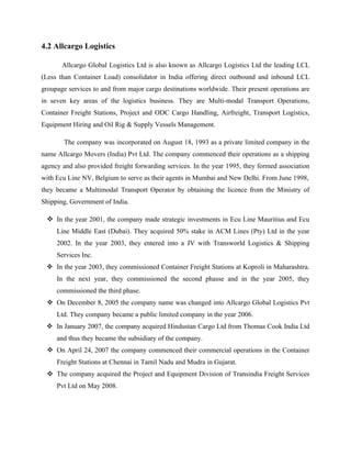 4.2 Allcargo Logistics
Allcargo Global Logistics Ltd is also known as Allcargo Logistics Ltd the leading LCL
(Less than Container Load) consolidator in India offering direct outbound and inbound LCL
groupage services to and from major cargo destinations worldwide. Their present operations are
in seven key areas of the logistics business. They are Multi-modal Transport Operations,
Container Freight Stations, Project and ODC Cargo Handling, Airfreight, Transport Logistics,
Equipment Hiring and Oil Rig & Supply Vessels Management.
The company was incorporated on August 18, 1993 as a private limited company in the
name Allcargo Movers (India) Pvt Ltd. The company commenced their operations as a shipping
agency and also provided freight forwarding services. In the year 1995, they formed association
with Ecu Line NV, Belgium to serve as their agents in Mumbai and New Delhi. From June 1998,
they became a Multimodal Transport Operator by obtaining the licence from the Ministry of
Shipping, Government of India.
v In the year 2001, the company made strategic investments in Ecu Line Mauritius and Ecu
Line Middle East (Dubai). They acquired 50% stake in ACM Lines (Pty) Ltd in the year
2002. In the year 2003, they entered into a JV with Transworld Logistics & Shipping
Services Inc.
v In the year 2003, they commissioned Container Freight Stations at Koproli in Maharashtra.
In the next year, they commissioned the second phasse and in the year 2005, they
commissioned the third phase.
v On December 8, 2005 the company name was changed into Allcargo Global Logistics Pvt
Ltd. They company became a public limited company in the year 2006.
v In January 2007, the company acquired Hindustan Cargo Ltd from Thomas Cook India Ltd
and thus they became the subsidiary of the company.
v On April 24, 2007 the company commenced their commercial operations in the Container
Freight Stations at Chennai in Tamil Nadu and Mudra in Gujarat.
v The company acquired the Project and Equipment Division of Transindia Freight Services
Pvt Ltd on May 2008.
 