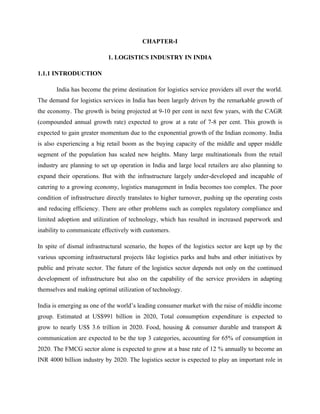 CHAPTER-I
1. LOGISTICS INDUSTRY IN INDIA
1.1.1 INTRODUCTION
India has become the prime destination for logistics service providers all over the world.
The demand for logistics services in India has been largely driven by the remarkable growth of
the economy. The growth is being projected at 9-10 per cent in next few years, with the CAGR
(compounded annual growth rate) expected to grow at a rate of 7-8 per cent. This growth is
expected to gain greater momentum due to the exponential growth of the Indian economy. India
is also experiencing a big retail boom as the buying capacity of the middle and upper middle
segment of the population has scaled new heights. Many large multinationals from the retail
industry are planning to set up operation in India and large local retailers are also planning to
expand their operations. But with the infrastructure largely under-developed and incapable of
catering to a growing economy, logistics management in India becomes too complex. The poor
condition of infrastructure directly translates to higher turnover, pushing up the operating costs
and reducing efficiency. There are other problems such as complex regulatory compliance and
limited adoption and utilization of technology, which has resulted in increased paperwork and
inability to communicate effectively with customers.
In spite of dismal infrastructural scenario, the hopes of the logistics sector are kept up by the
various upcoming infrastructural projects like logistics parks and hubs and other initiatives by
public and private sector. The future of the logistics sector depends not only on the continued
development of infrastructure but also on the capability of the service providers in adapting
themselves and making optimal utilization of technology.
India is emerging as one of the world’s leading consumer market with the raise of middle income
group. Estimated at US$991 billion in 2020, Total consumption expenditure is expected to
grow to nearly US$ 3.6 trillion in 2020. Food, housing & consumer durable and transport &
communication are expected to be the top 3 categories, accounting for 65% of consumption in
2020. The FMCG sector alone is expected to grow at a base rate of 12 % annually to become an
INR 4000 billion industry by 2020. The logistics sector is expected to play an important role in
 