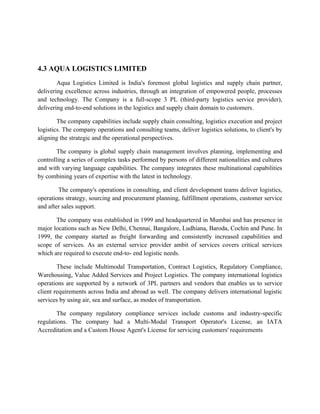 4.3 AQUA LOGISTICS LIMITED
Aqua Logistics Limited is India's foremost global logistics and supply chain partner,
delivering excellence across industries, through an integration of empowered people, processes
and technology. The Company is a full-scope 3 PL (third-party logistics service provider),
delivering end-to-end solutions in the logistics and supply chain domain to customers.
The company capabilities include supply chain consulting, logistics execution and project
logistics. The company operations and consulting teams, deliver logistics solutions, to client's by
aligning the strategic and the operational perspectives.
The company is global supply chain management involves planning, implementing and
controlling a series of complex tasks performed by persons of different nationalities and cultures
and with varying language capabilities. The company integrates these multinational capabilities
by combining years of expertise with the latest in technology.
The company's operations in consulting, and client development teams deliver logistics,
operations strategy, sourcing and procurement planning, fulfillment operations, customer service
and after sales support.
The company was established in 1999 and headquartered in Mumbai and has presence in
major locations such as New Delhi, Chennai, Bangalore, Ludhiana, Baroda, Cochin and Pune. In
1999, the company started as freight forwarding and consistently increased capabilities and
scope of services. As an external service provider ambit of services covers critical services
which are required to execute end-to- end logistic needs.
These include Multimodal Transportation, Contract Logistics, Regulatory Compliance,
Warehousing, Value Added Services and Project Logistics. The company international logistics
operations are supported by a network of 3PL partners and vendors that enables us to service
client requirements across India and abroad as well. The company delivers international logistic
services by using air, sea and surface, as modes of transportation.
The company regulatory compliance services include customs and industry-specific
regulations. The company had a Multi-Modal Transport Operator's License, an IATA
Accreditation and a Custom House Agent's License for servicing customers' requirements
 