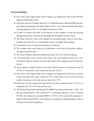 Financial Highlights
v Face Value of the Equity Share of the Company was splitted from 2010 to Rs.1.00 With
Respect of 4th October, 2010
v During the year, the Company allotted 4.1Cr Global Depository Receipt (GDR) (on pari-
passu basis) representing 9.46 Equity Shares of Re.1/- each with each GDR representing
23 Equity Shares at US$ 15.17 per GDR on February 10, 2011
v In order to conserve the profit of the business of the company, to meet the growing
funding requirements, it has not recommended any dividend for the last 5 years.
v The Value of the Net Assets of the company has increased in past 5 years it shows that it
brought many assets by way of utilizing the reserves & surplus of the company.
v It provide services, so it need not maintain any inventories
v The company spent more funds on its subsidiaries so the level of investment could be
increased in past few years
v The value of Debtors collection could be decreased. Up to 5.6% has been reduced.
v The performance of the current assets shows very good financial results up to 53%
increased its helps to investors can invest their fund in this company share for short term
period.
v Aqua Logistics company barrows fund from external sources in the previous year Rs
65.35Cr it’s increased to 329% stood at Rs 280.62Cr in FY12.
v Face Value of the Equity Share of the Company was splitted from 2010 to Rs.1.00 due
to that reason the book value of share was FY11 stood at Rs 17.45 in FY12 profit level
could be turn down so the book value per share is Rs.17.39
v During the year the company has registered income from operation of Rs. 331.93 Cr. as
compared to Rs. 381.73Cr in the previous year.
v Profit before Depreciation Interest and Tax (PBDIT) has decreased from Rs 17.36Cr. For
the year ended March 31, 2011 to Rs.36.61 Cr. showing the decrease of 52.6 %. During
FY2012, the company has recorded PBDIT of 5.55% of the income from operation as
against 9.58% during FY2011. The reduction in operation in operating margin is due to
decrease in income from operation.
 