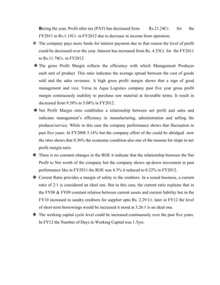 vDuring the year, Profit after tax (PAT) has decreased from Rs.21.24Cr. for the
FY2011 to Rs.1.15Cr. in FY2012 due to decrease in income from operation.
v The company pays more funds for interest payment due to that reason the level of profit
could be decreased over the year. Interest has increased from Rs. 4.53Cr. for the FY2011
to Rs.11.78Cr. in FY2012
v The gross Profit Margin reflects the efficiency with which Management Produces
each unit of product. This ratio indicates the average spread between the cost of goods
sold and the sales revenues. A high gross profit margin shows that a sign of good
management and vice. Versa in Aqua Logistics company past five year gross profit
margin continuously inability to purchase raw material at favorable terms. It result in
decreased from 9.38% to 5.08% in FY2012.
v Net Profit Margin ratio establishes a relationship between net profit and sales and
indicates management’s efficiency in manufacturing, administration and selling the
products/service. While in this case the company performance shows that fluctuation in
past five years. In FY2008 5.14% but the company effort of the could be abridged now
the ratio shows that 0.36% the economic condition also one of the reasons for slope in net
profit margin ratio.
v There is no constant changes in the ROE it indicate that the relationship between the Net
Profit to Net worth of the company but the company shows up-down movement in past
performance like in FY2011 the ROE was 4.3% it reduced to 0.22% in FY2012.
v Current Ratio provides a margin of safety to the creditors. In a sound business, a current
ratio of 2:1 is considered an ideal one. But in this case, the current ratio explains that in
the FY08 & FY09 constant relation between current assets and current liability but in the
FY10 increased in sundry creditors for supplier upto Rs. 2.29 Cr. later in FY12 the level
of short term borrowings would be increased it stood at 3.26:1 is an ideal one.
v The working capital cycle level could be increased continuously over the past five years.
In FY12 the Number of Days in Working Capital was 1.5yrs.
 