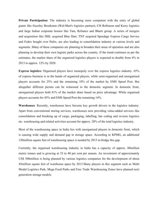 Private Participation: The industry is becoming more competent with the entry of global
giants like Gazeley Broekmen (Wal-Mart's logistics partner), CH Robinson and Kerry logistics
and large Indian corporate houses like Tata, Reliance and Bharti group. A series of mergers
and acquisition like DHL acquired Blue Dart, TNT acquired Speedage Express Cargo Service
and Fedex bought over Pafex, are also leading to consolidation industry at various levels and
segments. Many of these companies are planning to broaden their areas of operation and are also
planning to develop their own logistic parks across the country. If the trend continues as per the
estimates, the market share of the organized logistics players is expected to double from 6% in
2013 to approx. 12% by 2020.
Express logistics: Organised players have monopoly over the express logistics industry. 65%
of express business is in the hands of organized players, while semi-organised and unorganised
players accounts for 25% and the remaining 10% of the market by EMS Speed Post. But
altogether different picture can be witnessed in the domestic segment. In domestic front,
unorganised players hold 41% of the market share based on price advantage. While organised
players accounts for 45% and EMS Speed Post the remaining 14%.
Warehouses: Recently, warehouses have become key growth drivers in the logistics industry.
Apart from conventional storing services, warehouses now providing value-added services like
consolidation and breaking up of cargo, packaging, labelling, bar coding and reverse logistics
etc. warehousing and related activities account for approx. 20% of the total logistics industry.
Most of the warehousing space in India lies with unorganised players in domestic front, which
is causing wide supply and demand gap in storage space. According to KPMG, an additional
120million square feet of warehousing space is needed by 2013 to bridge this gap.
Currently, the organised warehousing industry in India has a capacity of approx. 80million
metric tonnes and is growing at 35 to 40 per cent per annum. An investment of approximately
US$ 500million is being planned by various logistics companies for the development of about
45million square feet of warehouse space by 2013.Many players in this segment such as Multi
Modal Logistics Park, Mega Food Parks and Free Trade Warehousing Zones have planned next
generation storage models.
 