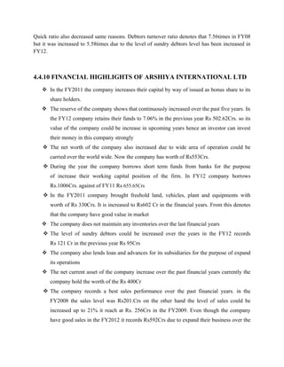 Quick ratio also decreased same reasons. Debtors turnover ratio denotes that 7.56times in FY08
but it was increased to 5.58times due to the level of sundry debtors level has been increased in
FY12.
4.4.10 FINANCIAL HIGHLIGHTS OF ARSHIYA INTERNATIONAL LTD
v In the FY2011 the company increases their capital by way of issued as bonus share to its
share holders.
v The reserve of the company shows that continuously increased over the past five years. In
the FY12 company retains their funds to 7.06% in the previous year Rs 502.62Crs. so its
value of the company could be increase in upcoming years hence an investor can invest
their money in this company strongly
v The net worth of the company also increased due to wide area of operation could be
carried over the world wide. Now the company has worth of Rs553Crs.
v During the year the company borrows short term funds from banks for the purpose
of increase their working capital position of the firm. In FY12 company borrows
Rs.1006Crs. against of FY11 Rs 655.65Crs
v In the FY2011 company brought freehold land, vehicles, plant and equipments with
worth of Rs 330Crs. It is increased to Rs602 Cr in the financial years. From this denotes
that the company have good value in market
v The company does not maintain any inventories over the last financial years
v The level of sundry debtors could be increased over the years in the FY12 records
Rs 121 Cr in the previous year Rs 95Crs
v The company also lends loan and advances for its subsidiaries for the purpose of expand
its operations
v The net current asset of the company increase over the past financial years currently the
company hold the worth of the Rs 400Cr
v The company records a best sales performance over the past financial years. in the
FY2008 the sales level was Rs201.Crs on the other hand the level of sales could be
increased up to 21% it reach at Rs. 256Crs in the FY2009. Even though the company
have good sales in the FY2012 it records Rs592Crs due to expand their business over the
 