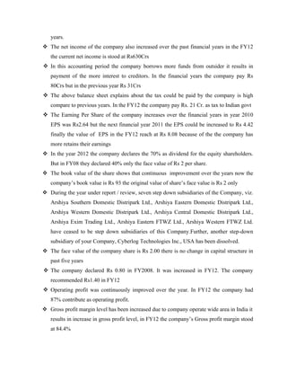 years.
v The net income of the company also increased over the past financial years in the FY12
the current net income is stood at Rs630Crs
v In this accounting period the company borrows more funds from outsider it results in
payment of the more interest to creditors. In the financial years the company pay Rs
80Crs but in the previous year Rs 31Crs
v The above balance sheet explains about the tax could be paid by the company is high
compare to previous years. In the FY12 the company pay Rs. 21 Cr. as tax to Indian govt
v The Earning Per Share of the company increases over the financial years in year 2010
EPS was Rs2.64 but the next financial year 2011 the EPS could be increased to Rs 4.42
finally the value of EPS in the FY12 reach at Rs 8.08 because of the the company has
more retains their earnings
v In the year 2012 the company declares the 70% as dividend for the equity shareholders.
But in FY08 they declared 40% only the face value of Rs 2 per share.
v The book value of the share shows that continuous improvement over the years now the
company’s book value is Rs 93 the original value of share’s face value is Rs 2 only
v During the year under report / review, seven step down subsidiaries of the Company, viz.
Arshiya Southern Domestic Distripark Ltd., Arshiya Eastern Domestic Distripark Ltd.,
Arshiya Western Domestic Distripark Ltd., Arshiya Central Domestic Distripark Ltd.,
Arshiya Exim Trading Ltd., Arshiya Eastern FTWZ Ltd., Arshiya Western FTWZ Ltd.
have ceased to be step down subsidiaries of this Company.Further, another step-down
subsidiary of your Company, Cyberlog Technologies Inc., USA has been dissolved.
v The face value of the company share is Rs 2.00 there is no change in capital structure in
past five years
v The company declared Rs 0.80 in FY2008. It was increased in FY12. The company
recommended Rs1.40 in FY12
v Operating profit was continuously improved over the year. In FY12 the company had
87% contribute as operating profit.
v Gross profit margin level has been increased due to company operate wide area in India it
results in increase in gross profit level, in FY12 the company’s Gross profit margin stood
at 84.4%
 