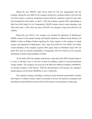 During the year 2008-09, Tapi Finvest India Pvt Ltd was amalgamated with the
company. During the year 2009-10, the company entered into a strategic alliance with Essar Oil
Ltd which entails a reciprocal arrangement wherein both the companies would sell each other
fuels through their retail outlets. In April 1, 2010, the company acquired 100% shareholding in
Shell Gas (LPG) India Pvt Ltd. Consequently, SGLIPL became wholly owned subsidiary with
effect from April 1, 2010. Also, the name of SCLIPL was changed to Aegis Gas (LPG) Pvt Ltd
(AGPL).
During the year 2010-11, the company was awarded the Operations & Maintenance
(O&M) contract for the product storage and dispatch operations of Bharat Oman Refinery Ltd
(BORL) at Bina in Madhya Pradesh signifying the Aegis expertise of the company in Liquid
Logistic and Operations & Maintenance. Also, Aegis Gas (LPG) Pvt Ltd (AGPL), the wholly
owned subsidiary of the company acquired 100% equity shares of Hindustan Aegis LPG Ltd
(HAL PG), from its erstwhile shareholders. Consequently, HAL PG ceased to be an associate
and became a wholly owned subsidiary of AGPL.
In November 2010, the company entered into a major deal with APM Terminals Pipavav
to avail on sub-lease close to 100 acres of land for building a global oil and petrochemicals
storage complex. The company will invest up to Rs 400 crore ($90m) in building a 600,000 KL
oil terminal complex in Port Pipavav. With the announcement of this project, the company's
liquids capacity will rise from 300,000 KL to over 1 million KL.
The company's strategy of building a 'necklace' of port terminals around India's coastline
from Pipavav to Haldia to Kochi, inland oil terminals to service the national oil companies and
developing a retail distribution network for the LPG business is proceeding at a steady pace.
 