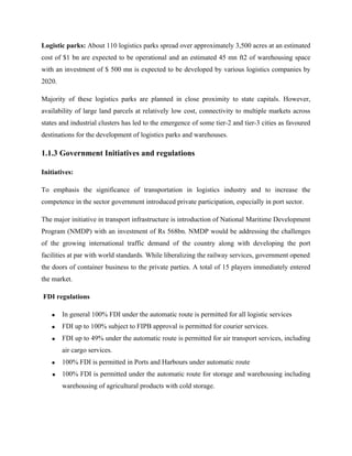 Logistic parks: About 110 logistics parks spread over approximately 3,500 acres at an estimated
cost of $1 bn are expected to be operational and an estimated 45 mn ft2 of warehousing space
with an investment of $ 500 mn is expected to be developed by various logistics companies by
2020.
Majority of these logistics parks are planned in close proximity to state capitals. However,
availability of large land parcels at relatively low cost, connectivity to multiple markets across
states and industrial clusters has led to the emergence of some tier-2 and tier-3 cities as favoured
destinations for the development of logistics parks and warehouses.
1.1.3 Government Initiatives and regulations
Initiatives:
To emphasis the significance of transportation in logistics industry and to increase the
competence in the sector government introduced private participation, especially in port sector.
The major initiative in transport infrastructure is introduction of National Maritime Development
Program (NMDP) with an investment of Rs 568bn. NMDP would be addressing the challenges
of the growing international traffic demand of the country along with developing the port
facilities at par with world standards. While liberalizing the railway services, government opened
the doors of container business to the private parties. A total of 15 players immediately entered
the market.
FDI regulations
• In general 100% FDI under the automatic route is permitted for all logistic services
• FDI up to 100% subject to FIPB approval is permitted for courier services.
• FDI up to 49% under the automatic route is permitted for air transport services, including
air cargo services.
• 100% FDI is permitted in Ports and Harbours under automatic route
• 100% FDI is permitted under the automatic route for storage and warehousing including
warehousing of agricultural products with cold storage.
 