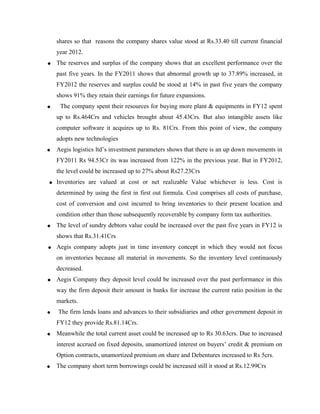 shares so that reasons the company shares value stood at Rs.33.40 till current financial
year 2012.
• The reserves and surplus of the company shows that an excellent performance over the
past five years. In the FY2011 shows that abnormal growth up to 37.89% increased, in
FY2012 the reserves and surplus could be stood at 14% in past five years the company
shows 91% they retain their earnings for future expansions.
• The company spent their resources for buying more plant & equipments in FY12 spent
up to Rs.464Crs and vehicles brought about 45.43Crs. But also intangible assets like
computer software it acquires up to Rs. 81Crs. From this point of view, the company
adopts new technologies
• Aegis logistics ltd’s investment parameters shows that there is an up down movements in
FY2011 Rs 94.53Cr its was increased from 122% in the previous year. But in FY2012,
the level could be increased up to 27% about Rs27.23Crs
• Inventories are valued at cost or net realizable Value whichever is less. Cost is
determined by using the first in first out formula. Cost comprises all costs of purchase,
cost of conversion and cost incurred to bring inventories to their present location and
condition other than those subsequently recoverable by company form tax authorities.
• The level of sundry debtors value could be increased over the past five years in FY12 is
shows that Rs.31.41Crs
• Aegis company adopts just in time inventory concept in which they would not focus
on inventories because all material in movements. So the inventory level continuously
decreased.
• Aegis Company they deposit level could be increased over the past performance in this
way the firm deposit their amount in banks for increase the current ratio position in the
markets.
• The firm lends loans and advances to their subsidiaries and other government deposit in
FY12 they provide Rs.81.14Crs.
• Meanwhile the total current asset could be increased up to Rs 30.63crs. Due to increased
interest accrued on fixed deposits, unamortized interest on buyers’ credit & premium on
Option contracts, unamortized premium on share and Debentures increased to Rs 5crs.
• The company short term borrowings could be increased still it stood at Rs.12.99Crs
 