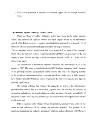 • 100% FDI is permitted in transport and transport support services through automatic
route.
1.1.4 Indian Logistics Industry- Future Trends
There have been several key indicators to the future trend in the Indian logistics
sector. The demand for logistics services has been largely driven by the remarkable
growth of the Indian economy. Logistics spend in India is estimated to be around 13% of
the GDP, which is comparatively higher than other developed countries.
The air transport sector’s contribution has been around 0.2 per cent of the country’s
GDP, while the transport sector’s contribution to the GDP has been growing over the last
couple of years. India’s air cargo is predicted to grow at over CAGR of 11.5 per cent in
the next few years.
The contribution of the marine transport sector has also been around 0.2% to the
country’s GDP. The sector’s contribution to the GDP has been increasing mostly because
of the growing economic developments in the country. The role of the shipping industry
in the growth of Indian economy has been very significant. Major ports in India together
have handled around 500 million tonnes of cargo in the past two years and this figure is
growing significantly.
The Indian railways has realised the necessity to improve the infrastructure
provide better service. The plan to develop Logistics Parks or hubs has the potential to
streamline and optimize the supply chain and reduce the costs. Currently around 80% of
the goods in India move by road, the railways has to essentially devise plans to divert this
traffic to the rail.
India’s logistics sector attracted huge investments, leaving behind some of the
major sectors including aviation, metals, and consumer durables. The growths in the
retail and manufacturing industry, commodity markets and development of SEZs have
 