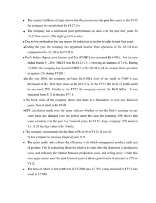 • The current liabilities of aegis shows that fluctuation over the past five years in the FY12
the company increased about Rs 14.27 Crs
• The company had a continuous poor performance on sales over the past four years. In
FY12 that records 10% slight growth in sales.
• Due to low production that one reason for reduction in decline in sales in past four years.
•During the year the company has registered income from operation of Rs. 62.36Crs.as
compared to Rs. 57.32Crs In FY2011.
• Profit before Depreciation Interest and Tax (PBDIT) has increased Rs 4.95Cr. For the year
ended March 31, 2011 PBDIT was Rs.65.24 Cr. It showing an increase of 7.5%. During
FY2012, the company has recorded PBDIT of Rs 70.19Crs of the income from operation
as against -2% during FY2011.
•In the year 2008, the company performs Rs39.09Cr level of net profit in FY09 it was
decreased of Rs. 8Crs then stood at Rs.30.37Crs. in the FY10 the level of profit could
be increased 28%. Finally in the FY12 the company records the Rs41.06Crs. It was
increased from 31% in the past FY11.
•The book value of the company shows that there is a fluctuation in over past financial
years. Now it stand at Rs 89.00
•EPS calculation made over the years indicate whether or not the firm’s earnings on per
share basis has changed over the period under this case the company EPS shows that
some variation over the past five financial years. In FY12, Aegis company EPS stood at
Rs. 12.29 the face value is Rs 10 only.
• The company recommends the dividend of Rs 6.68 in FY12. It was 20
% low compare to previous financial year 2011.
• The gross profit ratio reflects the efficiency with which management produce each unit
of product. This is explaining about the relative to sales after the deduction of production
costs, and indicates the relation between production costs, and selling price. Under this
case aegis record over the past financial years it shows good results it increase to 22% in
FY12
• The ratio of return of net worth was in FY2008 was 13.79% it was increased in FY12 was
stood at 27.70%
 