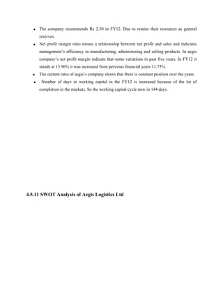• The company recommends Rs 2.50 in FY12. Due to retains their resources as general
reserves.
• Net profit margin ratio means a relationship between net profit and sales and indicates
management’s efficiency in manufacturing, administering and selling products. In aegis
company’s net profit margin indicate that some variations in past five years. In FY12 it
stands at 13.96% it was increased from pervious financial years 11.73%.
• The current ratio of aegis’s company shows that there is constant position over the years.
• Number of days in working capital in the FY12 is increased because of the lot of
completion in the markets. So the working capital cycle now in 144 days.
4.5.11 SWOT Analysis of Aegis Logistics Ltd
 