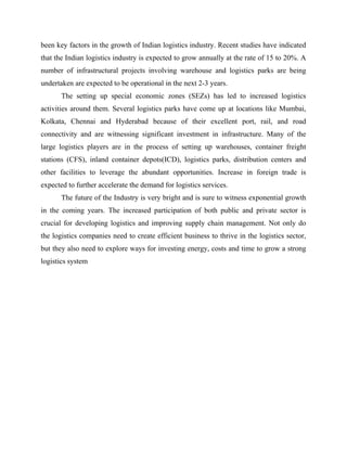 been key factors in the growth of Indian logistics industry. Recent studies have indicated
that the Indian logistics industry is expected to grow annually at the rate of 15 to 20%. A
number of infrastructural projects involving warehouse and logistics parks are being
undertaken are expected to be operational in the next 2-3 years.
The setting up special economic zones (SEZs) has led to increased logistics
activities around them. Several logistics parks have come up at locations like Mumbai,
Kolkata, Chennai and Hyderabad because of their excellent port, rail, and road
connectivity and are witnessing significant investment in infrastructure. Many of the
large logistics players are in the process of setting up warehouses, container freight
stations (CFS), inland container depots(ICD), logistics parks, distribution centers and
other facilities to leverage the abundant opportunities. Increase in foreign trade is
expected to further accelerate the demand for logistics services.
The future of the Industry is very bright and is sure to witness exponential growth
in the coming years. The increased participation of both public and private sector is
crucial for developing logistics and improving supply chain management. Not only do
the logistics companies need to create efficient business to thrive in the logistics sector,
but they also need to explore ways for investing energy, costs and time to grow a strong
logistics system
 