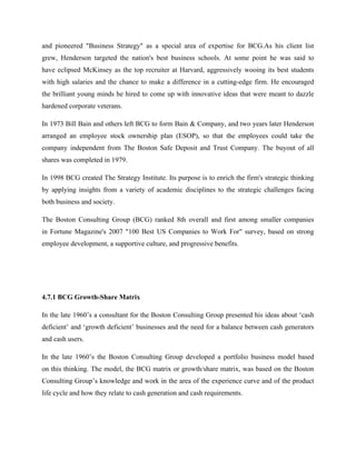 and pioneered "Business Strategy" as a special area of expertise for BCG.As his client list
grew, Henderson targeted the nation's best business schools. At some point he was said to
have eclipsed McKinsey as the top recruiter at Harvard, aggressively wooing its best students
with high salaries and the chance to make a difference in a cutting-edge firm. He encouraged
the brilliant young minds he hired to come up with innovative ideas that were meant to dazzle
hardened corporate veterans.
In 1973 Bill Bain and others left BCG to form Bain & Company, and two years later Henderson
arranged an employee stock ownership plan (ESOP), so that the employees could take the
company independent from The Boston Safe Deposit and Trust Company. The buyout of all
shares was completed in 1979.
In 1998 BCG created The Strategy Institute. Its purpose is to enrich the firm's strategic thinking
by applying insights from a variety of academic disciplines to the strategic challenges facing
both business and society.
The Boston Consulting Group (BCG) ranked 8th overall and first among smaller companies
in Fortune Magazine's 2007 "100 Best US Companies to Work For" survey, based on strong
employee development, a supportive culture, and progressive benefits.
4.7.1 BCG Growth-Share Matrix
In the late 1960’s a consultant for the Boston Consulting Group presented his ideas about ‘cash
deficient’ and ‘growth deficient’ businesses and the need for a balance between cash generators
and cash users.
In the late 1960’s the Boston Consulting Group developed a portfolio business model based
on this thinking. The model, the BCG matrix or growth/share matrix, was based on the Boston
Consulting Group’s knowledge and work in the area of the experience curve and of the product
life cycle and how they relate to cash generation and cash requirements.
 