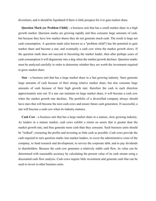 divestiture, and it should be liquidated if there is little prospect for it to gain market share.
Question Mark (or Problem Child) - a business unit that has a small market share in a high
growth market. Question marks are growing rapidly and thus consume large amounts of cash,
but because they have low market shares they do not generate much cash. The result is large net
cash consumption. A question mark (also known as a "problem child") has the potential to gain
market share and become a star, and eventually a cash cow when the market growth slows. If
the question mark does not succeed in becoming the market leader, then after perhaps years of
cash consumption it will degenerate into a dog when the market growth declines. Question marks
must be analyzed carefully in order to determine whether they are worth the investment required
to grow market share.
Star - a business unit that has a large market share in a fast growing industry. Stars generate
large amounts of cash because of their strong relative market share, but also consume large
amounts of cash because of their high growth rate; therefore the cash in each direction
approximately nets out. If a star can maintain its large market share, it will become a cash cow
when the market growth rate declines. The portfolio of a diversified company always should
have stars that will become the next cash cows and ensure future cash generation. If successful, a
star will become a cash cow when its industry matures.
Cash Cow - a business unit that has a large market share in a mature, slow growing industry.
As leaders in a mature market, cash cows exhibit a return on assets that is greater than the
market growth rate, and thus generate more cash than they consume. Such business units should
be "milked", extracting the profits and investing as little cash as possible. Cash cows provide the
cash required to turn question marks into market leaders, to cover the administrative costs of the
company, to fund research and development, to service the corporate debt, and to pay dividends
to shareholders. Because the cash cow generates a relatively stable cash flow, its value can be
determined with reasonable accuracy by calculating the present value of its cash stream using a
discounted cash flow analysis. Cash cows require little investment and generate cash that can be
used to invest in other business units.
 