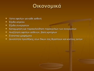 Οικονομικά

   Λίστα οφειλών για κάθε ασθενή
   Έξοδα ιατρείου
   Έξοδα συνεργατών
   Καταχώρηση και παρακολούθηση παραγγελιών των συνεργατών
   Αναζήτηση οφειλών ασθενών, βάση κριτηρίων
   Στατιστικά γραφήματα
   Δυνατότητα προσθήκης νέων δικών σας θεραπειών και κόστους αυτών
 