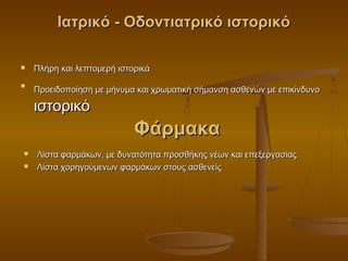 Ιατρικό - Οδοντιατρικό ιστορικό

   Πλήρη και λεπτομερή ιστορικά

    Προειδοποίηση με μήνυμα και χρωματική σήμανση ασθενών με επικίνδυνο




    ιστορικό
                            Φάρμακα
   Λίστα φαρμάκων, με δυνατότητα προσθήκης νέων και επεξεργασίας
   Λίστα χορηγούμενων φαρμάκων στους ασθενείς
 