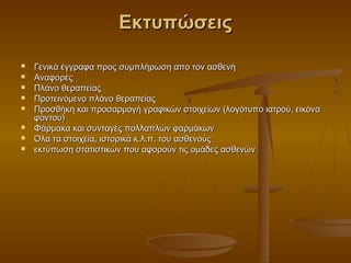 Εκτυπώσεις

   Γενικά έγγραφα προς συμπλήρωση απο τον ασθενή
   Αναφορές
   Πλάνο θεραπείας
   Προτεινόμενο πλάνο θεραπείας
   Προσθήκη και προσαρμογή γραφικών στοιχείων (λογότυπο ιατρού, εικόνα
    φόντου)
   Φάρμακα και συνταγές πολλαπλών φαρμάκων
   Όλα τα στοιχεία, ιστορικά κ.λ.π. του ασθενούς
   εκτύπωση στατιστικών που αφορούν τις ομάδες ασθενών
 