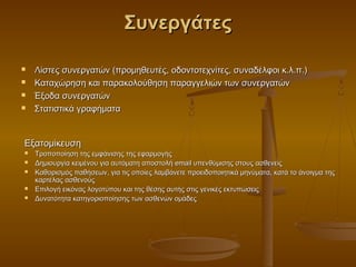 Συνεργάτες

   Λίστες συνεργατών (προμηθευτές, οδοντοτεχνίτες, συναδέλφοι κ.λ.π.)
   Καταχώρηση και παρακολούθηση παραγγελιών των συνεργατών
   Έξοδα συνεργατών
   Στατιστικά γραφήματα


Εξατομίκευση
   Τροποποίηση της εμφάνισης της εφαρμογής
   Δημιουργία κειμένου για αυτόματη αποστολή email υπενθύμισης στους ασθενείς
   Καθορισμός παθήσεων, για τις οποίες λαμβάνετε προειδοποιητικά μηνύματα, κατά το άνοιγμα της
    καρτέλας ασθενούς
   Επιλογή εικόνας λογοτύπου και της θέσης αυτής στις γενικές εκτυπώσεις
   Δυνατότητα κατηγοριοποίησης των ασθενών ομάδες
 