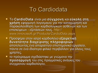 Το Cardiodata
   Το CardioData είναι μια σύγχρονη και εύκολη στη
    χρήση εφαρμογή λογισμικού για την καταχώρηση και
    παρακολούθηση των καρδιολογικών ασθενών και των
    επισκέψεων - εξετάσεών τους. http://
    www.innovasoft.gr/Products/CardioData.aspx
   Προσφέρει στον ιατρό καρδιολόγο εξαιρετική
    δυνατότητα διαχείρισης πληροφοριών
    αποτελώντας ένα απαραίτητο επιστημονικό εργαλείο,
    πάντα σε ένα ιδιαίτερα φιλικό περιβάλλον για όλους τους
    χρήστες.
   το πρόγραμμα σχεδιάστηκε με γνώμονα την
    προσαρμογή του στις πραγματικές ανάγκες του
    σύγχρονου καρδιολόγου.
 