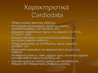 Χαρακτηριστικά
                Cardiodata
1.   Πλήρης ιατρικός φάκελλος ασθενούς
2.   Καταχώρηση φωτογραφιών, εξετάσεων αίματος,
     ηχοκαρδιογραφικές, τεστ κόπωσης, κλπ
3.   Διαχείριση ασφαλιστικών ταμείων του Δημοσίου (Ο.Π.Α.Δ.,
     Τ.Υ.Δ.Κ.Υ., κλπ)
4.   Σύγκριση εξετάσεων, στατιστική ανάλυση δεδομένων,
     εκτυπώσεις φάκελου ασθενούς
5.   Πλήρες ημερολόγιο, με υπενθυμίσεις, αργίες, εργασίες
     ραντεβού, κλπ
6.   Καταχώρηση φαρμάκων και φαρμακευτικών αγωγών των
     ασθενών
7.   Αποθήκευση εικόνων, video, αρχείων ήχου, και λοιπών αρχείων
     στο κάθε ασθενή ή/και στις εξετάσεις του
8.   Δικτυακή χρήση με πολλούς χρήστες και πρόσβαση στα
     δεδομένα από διαφορετικούς σταθμούς εργασίας
 