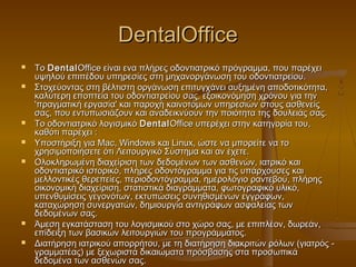 DentalOffice
   Το Dental Office είναι ενα πλήρες οδοντιατρικό πρόγραμμα, που παρέχει
    υψηλού επιπέδου υπηρεσίες στη μηχανοργάνωση του οδοντιατρείου.
   Στοχεύοντας στη βέλτιστη οργάνωση επιτυγχάνει αυξημένη αποδοτικότητα,
    καλύτερη εποπτεία του οδοντιατρείου σας, εξοικονόμηση χρόνου για την
    'πραγματική εργασία' και παροχή καινοτόμων υπηρεσιών στους ασθενείς
    σας, που εντυπωσιάζουν και αναδεικνύουν την ποιότητα της δουλειάς σας.
   Το οδοντιατρικό λογισμικό Dental Office υπερέχει στην κατηγορία του,
    καθότι παρέχει :
   Υποστήριξη για Mac, Windows και Linux, ώστε να μπορείτε να το
    χρησιμοποιήσετε ότι Λειτουργικό Σύστημα και αν έχετε.
   Ολοκληρωμένη διαχείριση των δεδομένων των ασθενών, ιατρικό και
    οδοντιατρικό ιστορικό, πλήρες οδοντόγραμμα για τις υπάρχουσες και
    μελλοντικές θερεπείες, περιοδοντόγραμμα, ημερολόγιο ραντεβού, πλήρης
    οικονομική διαχείριση, στατιστικά διαγράμματα, φωτογραφικό υλικό,
    υπενθυμίσεις γεγονότων, εκτυπώσεις συνηθισμένων εγγράφων,
    καταχώρηση συνεργατών, δημιουργία αντιγράφων ασφαλείας των
    δεδομένων σας.
   Άμεση εγκατάσταση του λογισμικού στο χώρο σας, με επιπλέον, δωρεάν,
    επίδειξη των βασικών λειτουργιών του προγράμματος.
   Διατήρηση ιατρικού απορρήτου, με τη διατήρηση διακριτών ρόλων (γιατρός -
    γραμματέας) με ξεχωριστά δικαιώματα πρόσβασης στα προσωπικά
    δεδομένα των ασθενών σας.
 