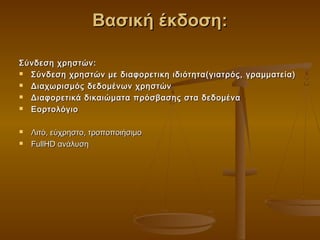 Βασική έκδοση:

Σύνδεση χρηστών :
 Σύνδεση χρηστών με διαφορετικη ιδιότητα(γιατρός, γραμματεία)
 Διαχωρισμός δεδομένων χρηστών
 Διαφορετικά δικαιώματα πρόσβασης στα δεδομένα
 Εορτολόγιο

   Λιτό, εύχρηστο, τροποποιήσιμο
   FullHD ανάλυση
 