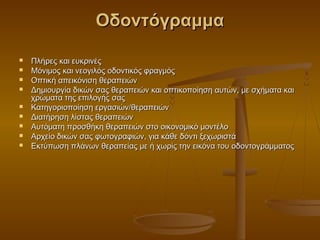 Οδοντόγραμμα

   Πλήρες και ευκρινές
   Μόνιμος και νεογιλός οδοντικός φραγμός
   Οπτική απεικόνιση θεραπειών
   Δημιουργία δικών σας θεραπειών και οπτικοποίηση αυτών, με σχήματα και
    χρώματα της επιλογής σας
   Κατηγοριοποίηση εργασιών/θεραπειών
   Διατήρηση λίστας θεραπειών
   Αυτόματη προσθήκη θεραπειών στο οικονομικό μοντέλο
   Αρχείο δικών σας φωτογραφιών, για κάθε δόντι ξεχωριστά
   Εκτύπωση πλάνων θεραπείας με ή χωρίς την εικόνα του οδοντογράμματος
 