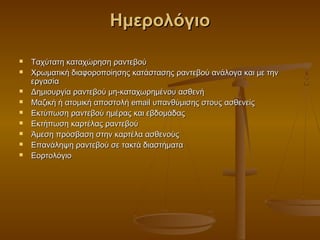 Ημερολόγιο

   Ταχύτατη καταχώρηση ραντεβού
   Χρωματική διαφοροποίησης κατάστασης ραντεβού ανάλογα και με την
    εργασία
   Δημιουργία ραντεβού μη-καταχωρημένου ασθενή
   Μαζική ή ατομική αποστολή email υπανθύμισης στους ασθενείς
   Εκτύπωση ραντεβού ημέρας και εβδομάδας
   Εκτήπωση καρτέλας ραντεβού
   Άμεση πρόσβαση στην καρτέλα ασθενούς
   Επανάληψη ραντεβού σε τακτά διαστήματα
   Εορτολόγιο
 