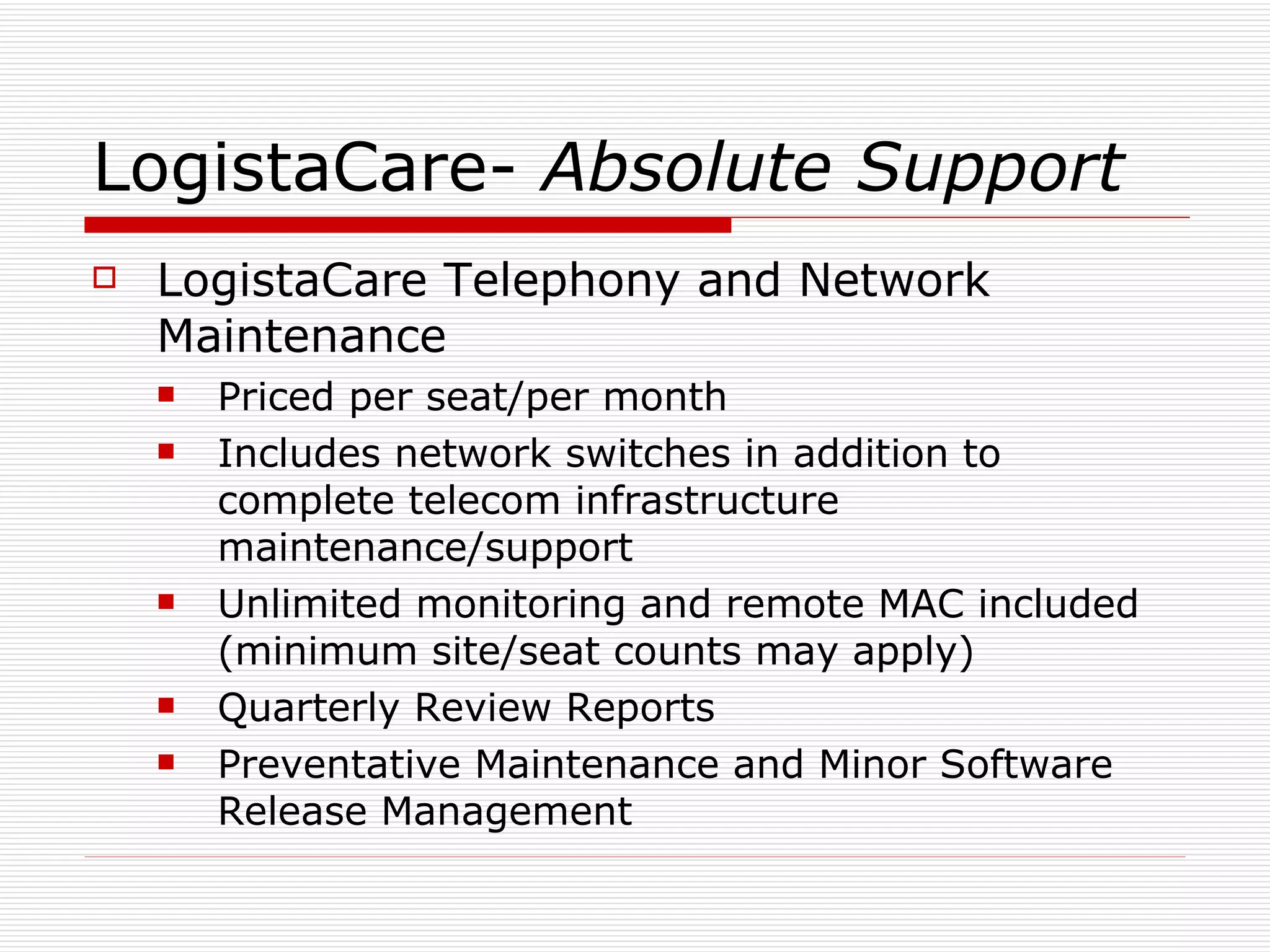 LogistaCare-  Absolute Support LogistaCare Telephony and Network Maintenance Priced per seat/per month Includes network switches in addition to complete telecom infrastructure maintenance/support Unlimited monitoring and remote MAC included (minimum site/seat counts may apply) Quarterly Review Reports Preventative Maintenance and Minor Software Release Management  