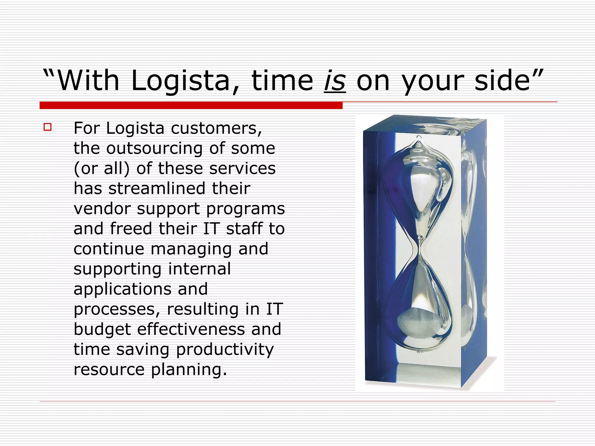 “ With Logista, time  is  on your side” For Logista customers, the outsourcing of some (or all) of these services has streamlined their vendor support programs and freed their IT staff to continue managing and supporting internal applications and processes, resulting in IT budget effectiveness and time saving productivity resource planning. 
