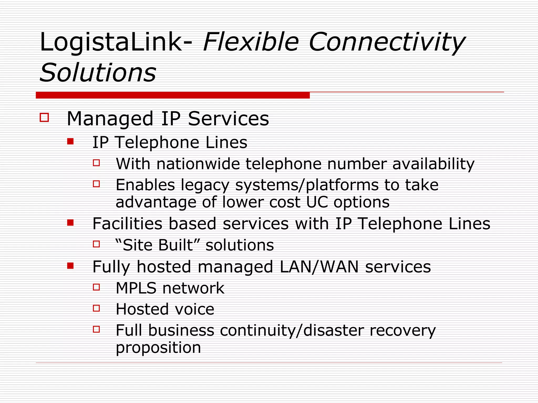 LogistaLink-  Flexible   Connectivity Solutions Managed IP Services IP Telephone Lines With nationwide telephone number availability Enables legacy systems/platforms to take advantage of lower cost UC options Facilities based services with IP Telephone Lines “ Site Built” solutions Fully hosted managed LAN/WAN services MPLS network Hosted voice Full business continuity/disaster recovery proposition 