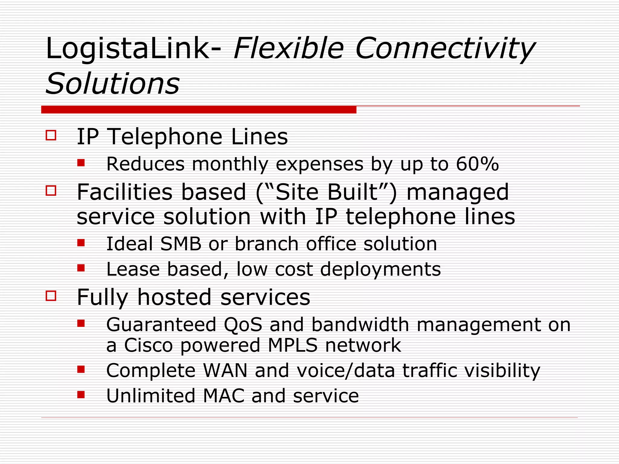 LogistaLink-  Flexible   Connectivity Solutions IP Telephone Lines Reduces monthly expenses by up to 60% Facilities based (“Site Built”) managed service solution with IP telephone lines Ideal SMB or branch office solution Lease based, low cost deployments Fully hosted services Guaranteed QoS and bandwidth management on a Cisco powered MPLS network Complete WAN and voice/data traffic visibility Unlimited MAC and service 