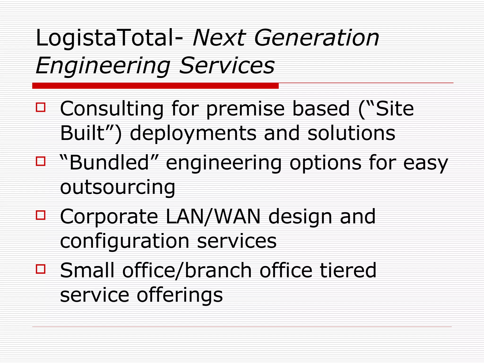 LogistaTotal-  Next Generation Engineering Services Consulting for premise based (“Site Built”) deployments and solutions “Bundled” engineering options for easy outsourcing Corporate LAN/WAN design and configuration services Small office/branch office tiered service offerings 