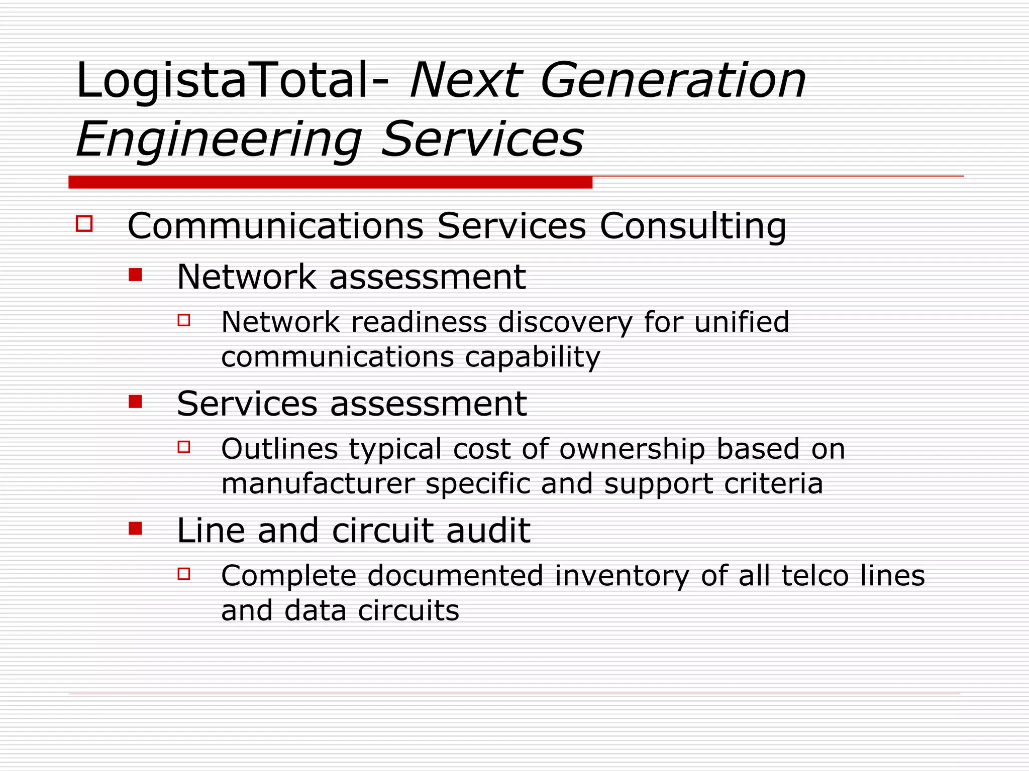 LogistaTotal-  Next Generation Engineering Services Communications Services Consulting Network assessment Network readiness discovery for unified communications capability Services assessment Outlines typical cost of ownership based on manufacturer specific and support criteria Line and circuit audit  Complete documented inventory of all telco lines and data circuits 