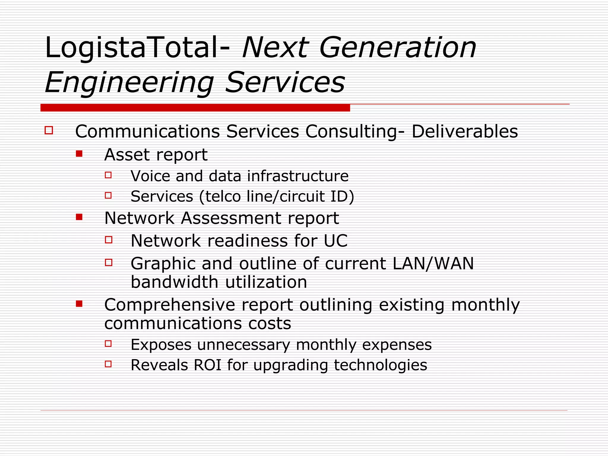 LogistaTotal-  Next Generation Engineering Services Communications Services Consulting- Deliverables Asset report Voice and data infrastructure Services (telco line/circuit ID) Network Assessment report Network readiness for UC Graphic and outline of current LAN/WAN bandwidth utilization Comprehensive report outlining existing monthly communications costs Exposes unnecessary monthly expenses Reveals ROI for upgrading technologies 