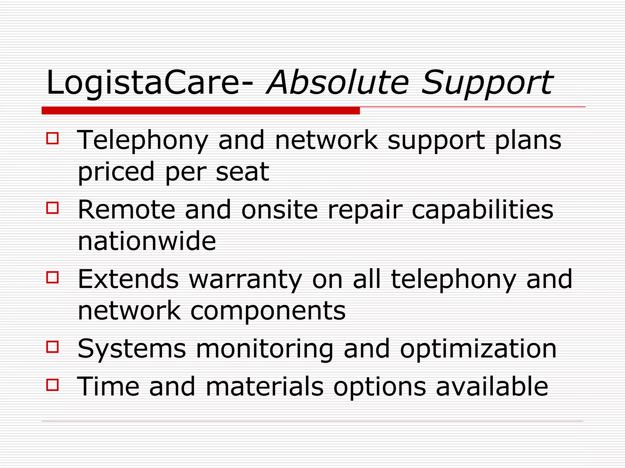 LogistaCare-  Absolute Support Telephony and network support plans priced per seat Remote and onsite repair capabilities nationwide Extends warranty on all telephony and network components Systems monitoring and optimization Time and materials options available 