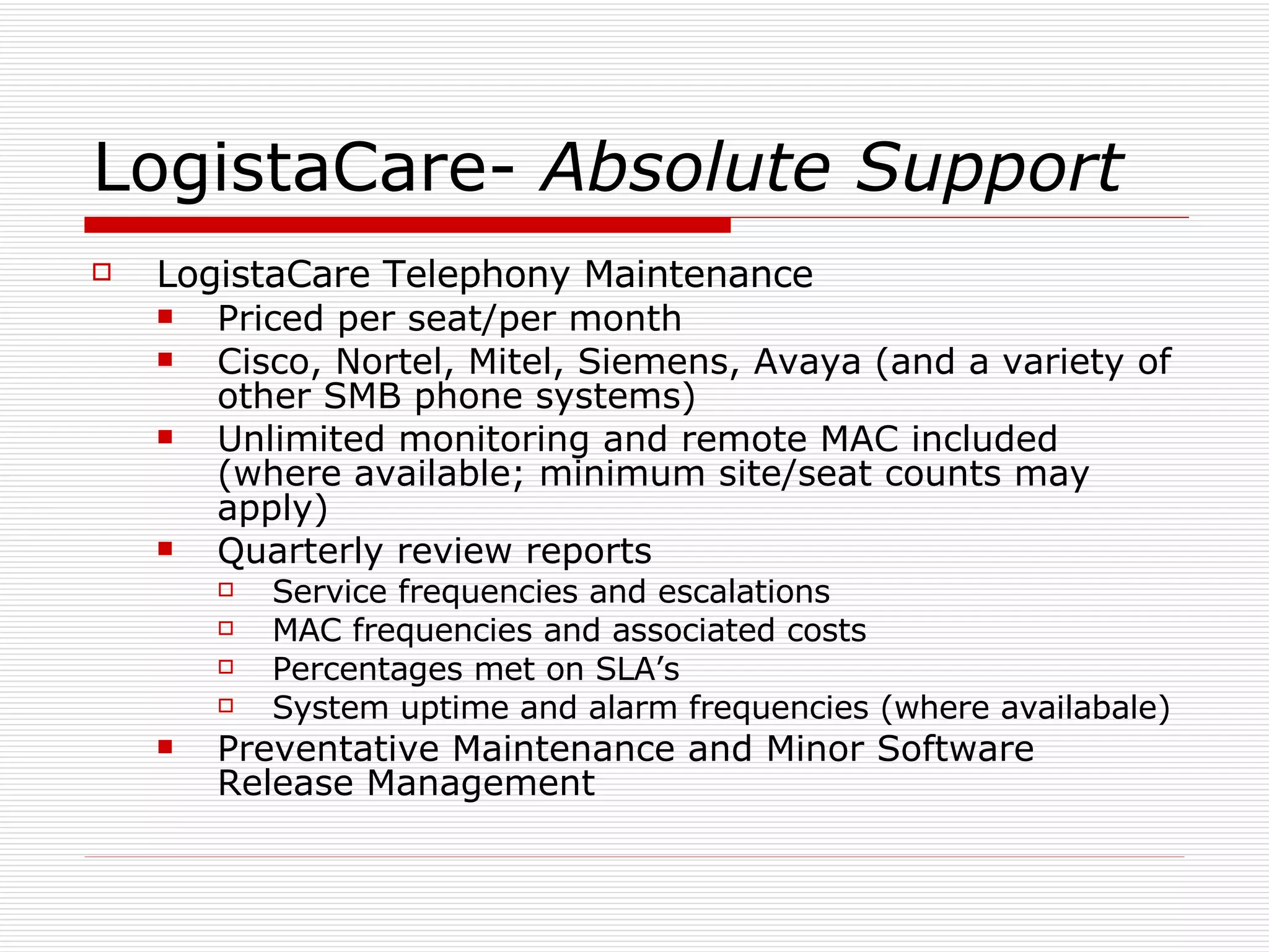LogistaCare-  Absolute Support LogistaCare Telephony Maintenance Priced per seat/per month Cisco, Nortel, Mitel, Siemens, Avaya (and a variety of other SMB phone systems) Unlimited monitoring and remote MAC included (where available; minimum site/seat counts may apply) Quarterly review reports Service frequencies and escalations MAC frequencies and associated costs Percentages met on SLA’s System uptime and alarm frequencies (where availabale) Preventative Maintenance and Minor Software Release Management  