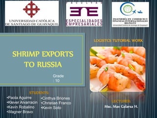 SHRIMP EXPORTS 
TO RUSSIA 
STUDENTS: 
•Paola Aguirre 
•Klever Alvarracin 
•Kevin Robalino 
•Wagner Bravo 
•Cinthya Briones 
•Christian Franco 
•Kevin Soto 
LOGISTCS TUTORIAL WORK 
LECTURER: 
Msc. Max Galarza H. 
Grade 
: 10 
 