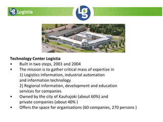 Technology Center Logistia
• Built in two steps, 2001 and 2004
• The mission is to gather critical mass of expertize in
1) Logistics information, industrial automation
and information technology
2) Regional information, development and education
services for companies
• Owned by the city of Kauhajoki (about 60%) and
private companies (about 40% )
• Offers the space for organisations (60 companies, 270 persons )
 