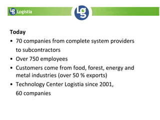 Today
• 70 companies from complete system providers
to subcontractors
• Over 750 employees
• Customers come from food, forest, energy and
metal industries (over 50 % exports)
• Technology Center Logistia since 2001,
60 companies
 