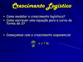 Crescimento Logístico
 Como modelar o crescimento logístoco?
 Como escrever uma equação para a curva de
 forma de S?


 Começamos com o crescimento exponencial

                 dN = r * N
                 dt
 