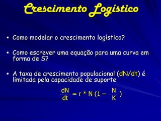 Crescimento Logístico

 Como modelar o crescimento logístico?

 Como escrever uma equação para uma curva em
  forma de S?

 A taxa de crescimento populacional (dN/dt) é
  limitada pela capacidade de suporte
                  dN              N
                     = r * N (1 –   )
                  dt              K
 