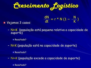 Crescimento Logístico
                         dN                  N
                            = r * N (1 –       )
Vejamos 3 casos:         dt                  K

– N<<K (população está pequena relativa a capacidade de
  suporte)

     Resultado?

– N=K (população está na capacidade de suporte)

     Resultado?

– N>>K (população excede a capacidade de suporte)

     Resultado?
 